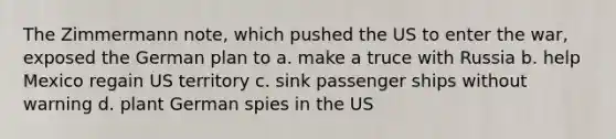 The Zimmermann note, which pushed the US to enter the war, exposed the German plan to a. make a truce with Russia b. help Mexico regain US territory c. sink passenger ships without warning d. plant German spies in the US