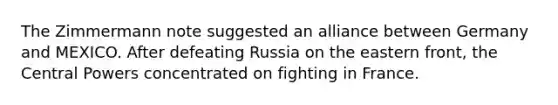 The Zimmermann note suggested an alliance between Germany and MEXICO. After defeating Russia on the eastern front, the Central Powers concentrated on fighting in France.