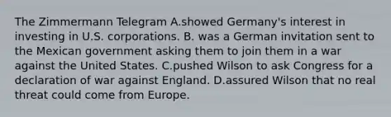 The Zimmermann Telegram A.showed Germany's interest in investing in U.S. corporations. B. was a German invitation sent to the Mexican government asking them to join them in a war against the United States. C.pushed Wilson to ask Congress for a declaration of war against England. D.assured Wilson that no real threat could come from Europe.