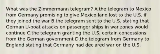 What was the Zimmermann telegram? A.the telegram to Mexico from Germany promising to give Mexico land lost to the U.S. if they joined the war B.the telegram sent to the U.S. stating that German U-boat attacks on passenger ships in war zones would continue C.the telegram granting the U.S. certain concessions from the German government D.the telegram from Germany to England stating that Germany had declared war on the U.S.