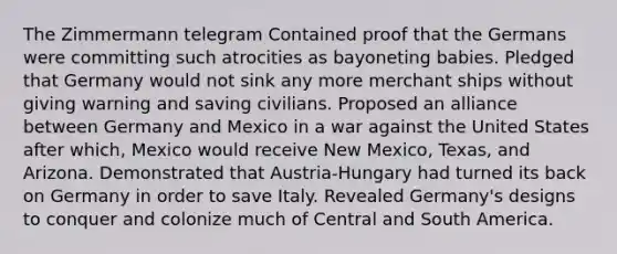 The Zimmermann telegram Contained proof that the Germans were committing such atrocities as bayoneting babies. Pledged that Germany would not sink any more merchant ships without giving warning and saving civilians. Proposed an alliance between Germany and Mexico in a war against the United States after which, Mexico would receive New Mexico, Texas, and Arizona. Demonstrated that Austria-Hungary had turned its back on Germany in order to save Italy. Revealed Germany's designs to conquer and colonize much of Central and South America.