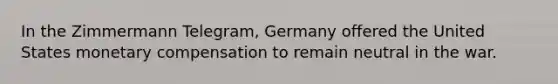 In the Zimmermann Telegram, Germany offered the United States monetary compensation to remain neutral in the war.