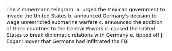 The Zimmermann telegram: a. urged the Mexican government to invade the United States b. announced Germany's decision to wage unrestricted submarine warfare c. announced the addition of three countries to the Central Powers d. caused the United States to break diplomatic relations with Germany e. tipped off J. Edgar Hoover that Germans had infiltrated the FBI