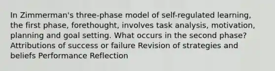 In Zimmerman's three-phase model of self-regulated learning, the first phase, forethought, involves task analysis, motivation, planning and goal setting. What occurs in the second phase? Attributions of success or failure Revision of strategies and beliefs Performance Reflection