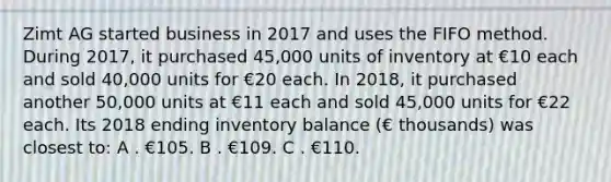 Zimt AG started business in 2017 and uses the FIFO method. During 2017, it purchased 45,000 units of inventory at €10 each and sold 40,000 units for €20 each. In 2018, it purchased another 50,000 units at €11 each and sold 45,000 units for €22 each. Its 2018 ending inventory balance (€ thousands) was closest to: A . €105. B . €109. C . €110.