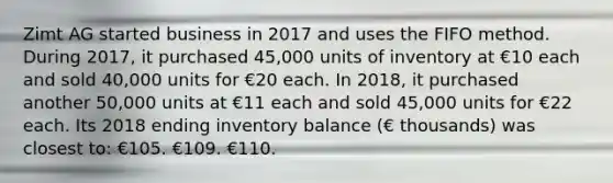 Zimt AG started business in 2017 and uses the FIFO method. During 2017, it purchased 45,000 units of inventory at €10 each and sold 40,000 units for €20 each. In 2018, it purchased another 50,000 units at €11 each and sold 45,000 units for €22 each. Its 2018 ending inventory balance (€ thousands) was closest to: €105. €109. €110.