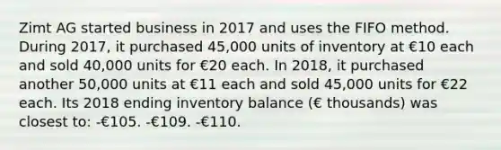 Zimt AG started business in 2017 and uses the FIFO method. During 2017, it purchased 45,000 units of inventory at €10 each and sold 40,000 units for €20 each. In 2018, it purchased another 50,000 units at €11 each and sold 45,000 units for €22 each. Its 2018 ending inventory balance (€ thousands) was closest to: -€105. -€109. -€110.