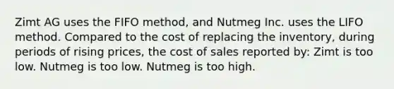 Zimt AG uses the FIFO method, and Nutmeg Inc. uses the LIFO method. Compared to the cost of replacing the inventory, during periods of rising prices, the cost of sales reported by: Zimt is too low. Nutmeg is too low. Nutmeg is too high.