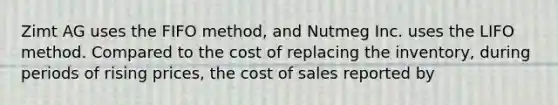 Zimt AG uses the FIFO method, and Nutmeg Inc. uses the LIFO method. Compared to the cost of replacing the inventory, during periods of rising prices, the cost of sales reported by