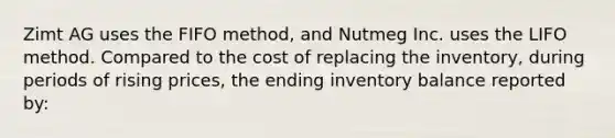 Zimt AG uses the FIFO method, and Nutmeg Inc. uses the LIFO method. Compared to the cost of replacing the inventory, during periods of rising prices, the ending inventory balance reported by: