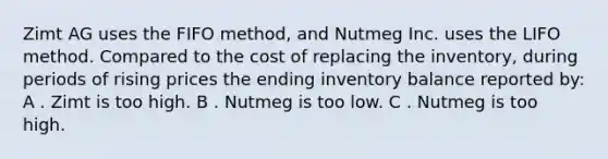 Zimt AG uses the FIFO method, and Nutmeg Inc. uses the LIFO method. Compared to the cost of replacing the inventory, during periods of rising prices the ending inventory balance reported by: A . Zimt is too high. B . Nutmeg is too low. C . Nutmeg is too high.