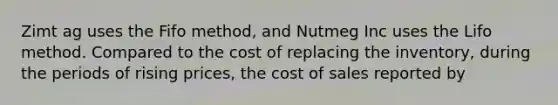 Zimt ag uses the Fifo method, and Nutmeg Inc uses the Lifo method. Compared to the cost of replacing the inventory, during the periods of rising prices, the cost of sales reported by