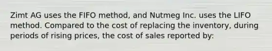 Zimt AG uses the FIFO method, and Nutmeg Inc. uses the LIFO method. Compared to the cost of replacing the inventory, during periods of rising prices, the cost of sales reported by: