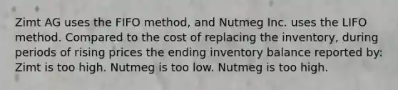 Zimt AG uses the FIFO method, and Nutmeg Inc. uses the LIFO method. Compared to the cost of replacing the inventory, during periods of rising prices the ending inventory balance reported by: Zimt is too high. Nutmeg is too low. Nutmeg is too high.