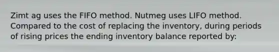 Zimt ag uses the FIFO method. Nutmeg uses LIFO method. Compared to the cost of replacing the inventory, during periods of rising prices the ending inventory balance reported by: