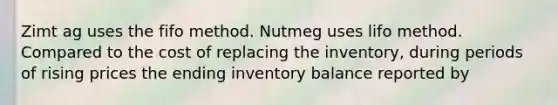 Zimt ag uses the fifo method. Nutmeg uses lifo method. Compared to the cost of replacing the inventory, during periods of rising prices the ending inventory balance reported by