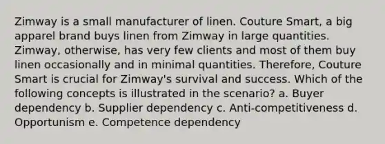 Zimway is a small manufacturer of linen. Couture Smart, a big apparel brand buys linen from Zimway in large quantities. Zimway, otherwise, has very few clients and most of them buy linen occasionally and in minimal quantities. Therefore, Couture Smart is crucial for Zimway's survival and success. Which of the following concepts is illustrated in the scenario? a. Buyer dependency b. Supplier dependency c. Anti-competitiveness d. Opportunism e. Competence dependency