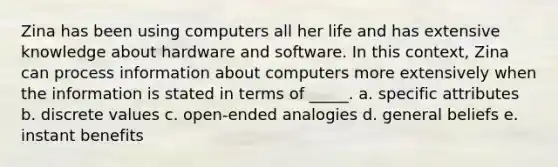 Zina has been using computers all her life and has extensive knowledge about hardware and software. In this context, Zina can process information about computers more extensively when the information is stated in terms of _____. a. specific attributes b. discrete values c. open-ended analogies d. general beliefs e. instant benefits