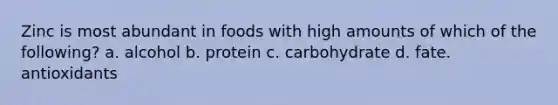 Zinc is most abundant in foods with high amounts of which of the following? a. alcohol b. protein c. carbohydrate d. fate. antioxidants