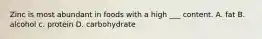 Zinc is most abundant in foods with a high ___ content. A. fat B. alcohol c. protein D. carbohydrate