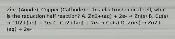 Zinc (Anode), Copper (Cathode)In this electrochemical cell, what is the reduction half reaction? A. Zn2+(aq) + 2e- → Zn(s) B. Cu(s) → CU2+(aq) + 2e- C. Cu2+(aq) + 2e- → Cu(s) D. Zn(s) → Zn2+(aq) + 2e-