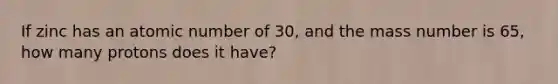 If zinc has an atomic number of 30, and the mass number is 65, how many protons does it have?