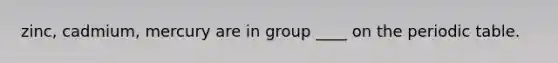 zinc, cadmium, mercury are in group ____ on the periodic table.