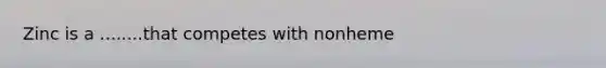 Zinc is a ........that competes with nonheme