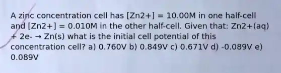 A zinc concentration cell has [Zn2+] = 10.00M in one half-cell and [Zn2+] = 0.010M in the other half-cell. Given that: Zn2+(aq) + 2e- → Zn(s) what is the initial cell potential of this concentration cell? a) 0.760V b) 0.849V c) 0.671V d) -0.089V e) 0.089V