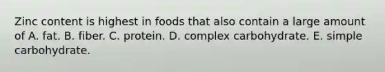 Zinc content is highest in foods that also contain a large amount of A. fat. B. fiber. C. protein. D. complex carbohydrate. E. simple carbohydrate.