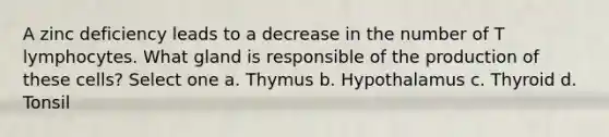 A zinc deficiency leads to a decrease in the number of T lymphocytes. What gland is responsible of the production of these cells? Select one a. Thymus b. Hypothalamus c. Thyroid d. Tonsil