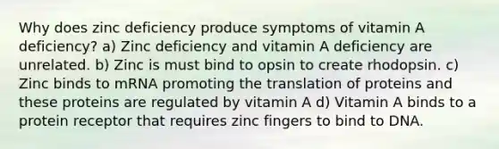 Why does zinc deficiency produce symptoms of vitamin A deficiency? a) Zinc deficiency and vitamin A deficiency are unrelated. b) Zinc is must bind to opsin to create rhodopsin. c) Zinc binds to mRNA promoting the translation of proteins and these proteins are regulated by vitamin A d) Vitamin A binds to a protein receptor that requires zinc fingers to bind to DNA.