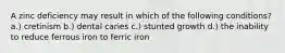 A zinc deficiency may result in which of the following conditions? a.) cretinism b.) dental caries c.) stunted growth d.) the inability to reduce ferrous iron to ferric iron