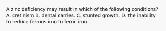 A zinc deficiency may result in which of the following conditions? A. cretinism B. dental carries. C. stunted growth. D. the inability to reduce ferrous iron to ferric iron