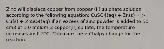 Zinc will displace copper from copper (II) sulphate solution according to the following equation: CuSO4(aq) + Zn(s) ---> Cu(s) + ZnSO4(aq) If an excess of zinc powder is added to 50 cm3 of 1.0 moldm-3 copper(II) sulfate, the temperature increases by 6.3°C. Calculate the enthalpy change for the reaction.