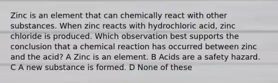 Zinc is an element that can chemically react with other substances. When zinc reacts with hydrochloric acid, zinc chloride is produced. Which observation best supports the conclusion that a chemical reaction has occurred between zinc and the acid? A Zinc is an element. B Acids are a safety hazard. C A new substance is formed. D None of these