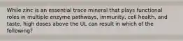 While zinc is an essential trace mineral that plays functional roles in multiple enzyme pathways, immunity, cell health, and taste, high doses above the UL can result in which of the following?