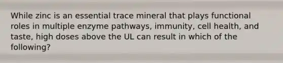 While zinc is an essential trace mineral that plays functional roles in multiple enzyme pathways, immunity, cell health, and taste, high doses above the UL can result in which of the following?