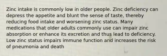 Zinc intake is commonly low in older people. Zinc deficiency can depress the appetite and blunt the sense of taste, thereby reducing food intake and worsening zinc status. Many medications that older adults commonly use can impair zinc absorption or enhance its excretion and thus lead to deficiency. Low zinc status impairs immune function and increases the risk of pneumonia and death