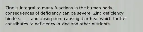 Zinc is integral to many functions in the human body; consequences of deficiency can be severe. Zinc deficiency hinders ____ and absorption, causing diarrhea, which further contributes to deficiency in zinc and other nutrients.