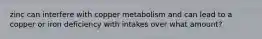 zinc can interfere with copper metabolism and can lead to a copper or iron deficiency with intakes over what amount?