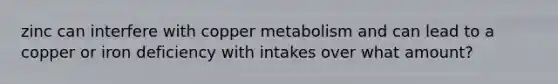 zinc can interfere with copper metabolism and can lead to a copper or iron deficiency with intakes over what amount?