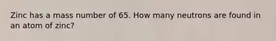 Zinc has a mass number of 65. How many neutrons are found in an atom of zinc?