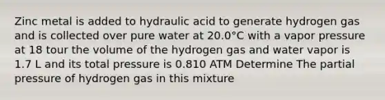 Zinc metal is added to hydraulic acid to generate hydrogen gas and is collected over pure water at 20.0°C with a vapor pressure at 18 tour the volume of the hydrogen gas and water vapor is 1.7 L and its total pressure is 0.810 ATM Determine The partial pressure of hydrogen gas in this mixture