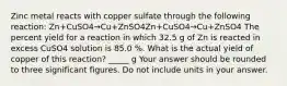 Zinc metal reacts with copper sulfate through the following reaction: Zn+CuSO4→Cu+ZnSO4Zn+CuSO4→Cu+ZnSO4 The percent yield for a reaction in which 32.5 g of Zn is reacted in excess CuSO4 solution is 85.0 %. What is the actual yield of copper of this reaction? _____ g Your answer should be rounded to three significant figures. Do not include units in your answer.