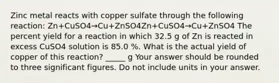 Zinc metal reacts with copper sulfate through the following reaction: Zn+CuSO4→Cu+ZnSO4Zn+CuSO4→Cu+ZnSO4 The percent yield for a reaction in which 32.5 g of Zn is reacted in excess CuSO4 solution is 85.0 %. What is the actual yield of copper of this reaction? _____ g Your answer should be rounded to three significant figures. Do not include units in your answer.