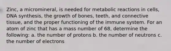 Zinc, a micromineral, is needed for metabolic reactions in cells, DNA synthesis, the growth of bones, teeth, and connective tissue, and the proper functioning of the immune system. For an atom of zinc that has a mass number of 68, determine the following: a. the number of protons b. the number of neutrons c. the number of electrons