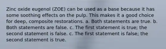 Zinc oxide eugenol (ZOE) can be used as a base because it has some soothing effects on the pulp. This makes it a good choice for deep, composite restorations. a. Both statements are true. b. Both statements are false. c. The first statement is true; the second statement is false. c. The first statement is false; the second statement is true.