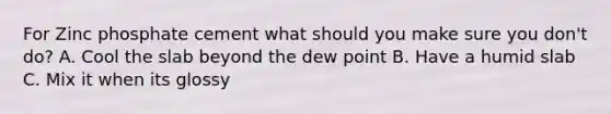 For Zinc phosphate cement what should you make sure you don't do? A. Cool the slab beyond the dew point B. Have a humid slab C. Mix it when its glossy