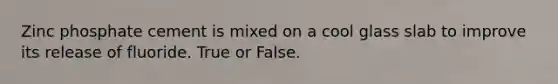 Zinc phosphate cement is mixed on a cool glass slab to improve its release of fluoride. True or False.